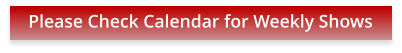 Please Check Calendar for Weekly Shows