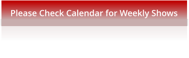 Please Check Calendar for Weekly Shows