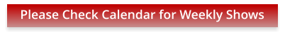 Please Check Calendar for Weekly Shows